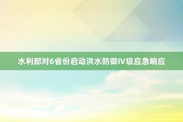 水利部对6省份启动洪水防御Ⅳ级应急响应