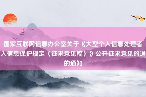 国家互联网信息办公室关于《大型个人信息处理者个人信息保护规定（征求意见稿）》公开征求意见的通知