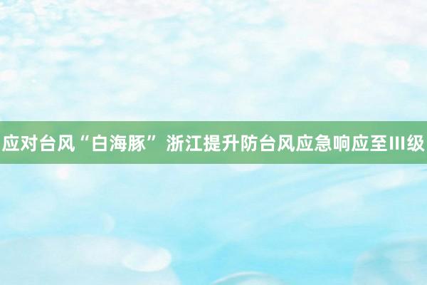 应对台风“白海豚” 浙江提升防台风应急响应至Ⅲ级