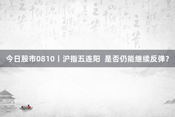 今日股市0810丨沪指五连阳  是否仍能继续反弹？