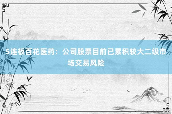 5连板百花医药：公司股票目前已累积较大二级市场交易风险