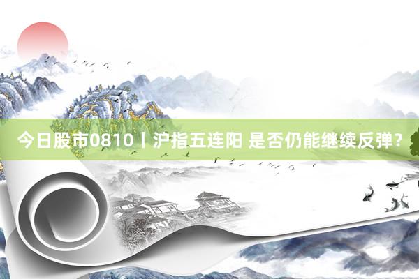今日股市0810丨沪指五连阳 是否仍能继续反弹？