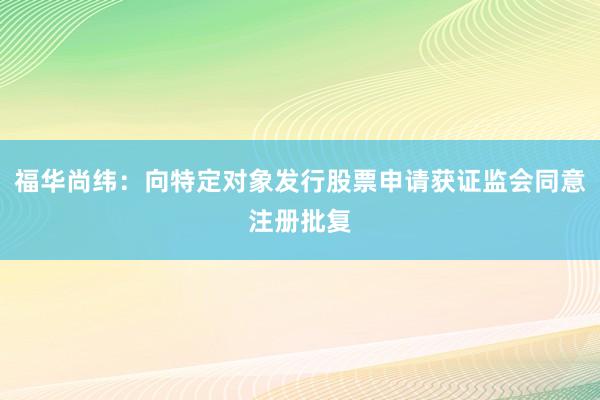 福华尚纬：向特定对象发行股票申请获证监会同意注册批复