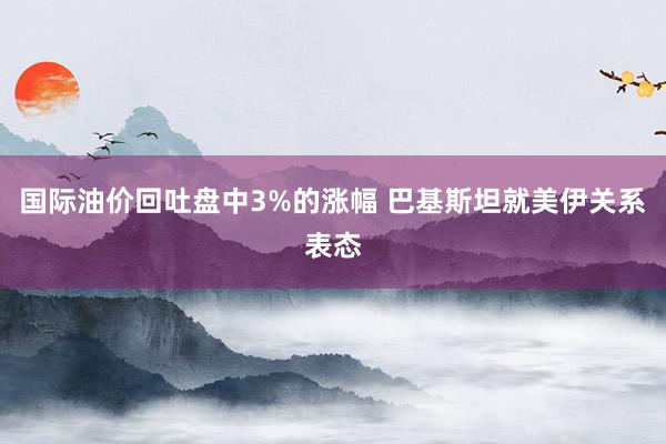 国际油价回吐盘中3%的涨幅 巴基斯坦就美伊关系表态