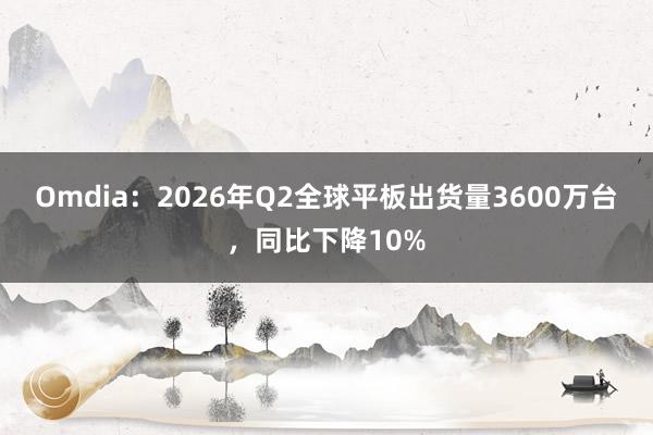 Omdia：2026年Q2全球平板出货量3600万台，同比下降10%