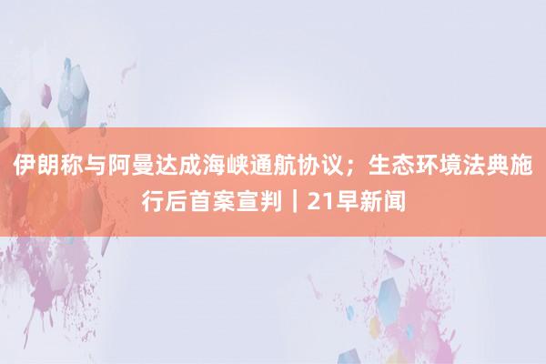 伊朗称与阿曼达成海峡通航协议；生态环境法典施行后首案宣判｜21早新闻