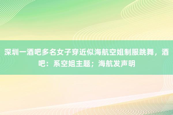 深圳一酒吧多名女子穿近似海航空姐制服跳舞，酒吧：系空姐主题；海航发声明