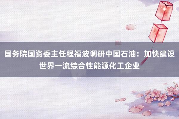 国务院国资委主任程福波调研中国石油：加快建设世界一流综合性能源化工企业