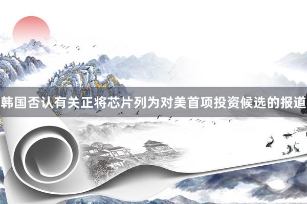 韩国否认有关正将芯片列为对美首项投资候选的报道