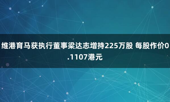 维港育马获执行董事梁达志增持225万股 每股作价0.1107港元