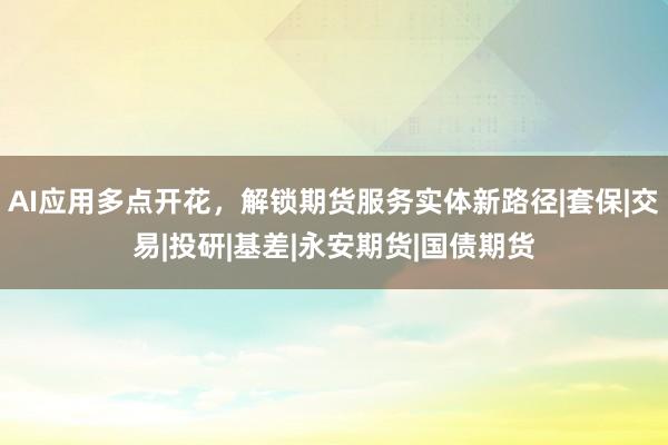 AI应用多点开花，解锁期货服务实体新路径|套保|交易|投研|基差|永安期货|国债期货
