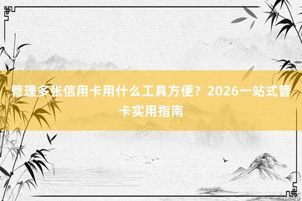 管理多张信用卡用什么工具方便？2026一站式管卡实用指南