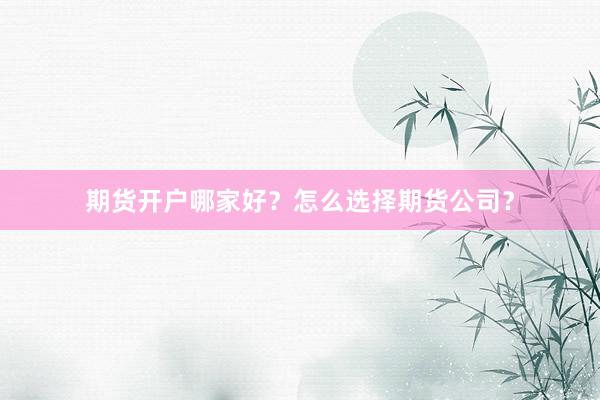期货开户哪家好？怎么选择期货公司？