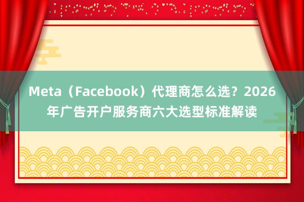 Meta（Facebook）代理商怎么选？2026年广告开户服务商六大选型标准解读