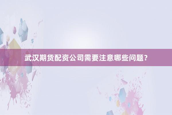 武汉期货配资公司需要注意哪些问题？
