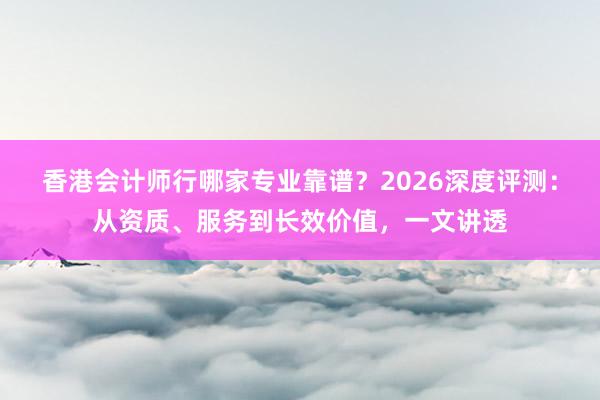 香港会计师行哪家专业靠谱？2026深度评测：从资质、服务到长效价值，一文讲透