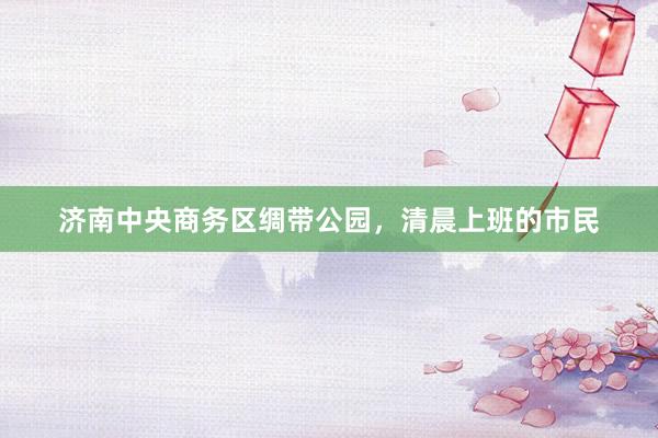 济南中央商务区绸带公园，清晨上班的市民