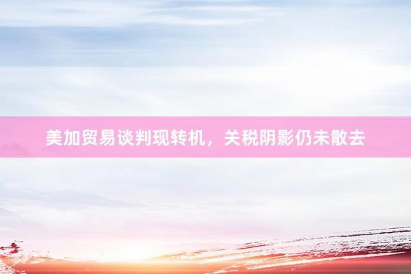 美加贸易谈判现转机，关税阴影仍未散去