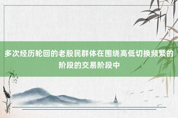 多次经历轮回的老股民群体在围绕高低切换频繁的阶段的交易阶段中