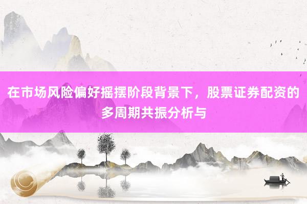 在市场风险偏好摇摆阶段背景下，股票证券配资的多周期共振分析与
