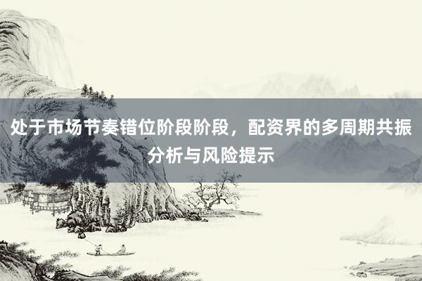 处于市场节奏错位阶段阶段，配资界的多周期共振分析与风险提示