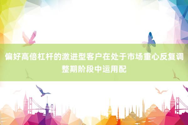 偏好高倍杠杆的激进型客户在处于市场重心反复调整期阶段中运用配