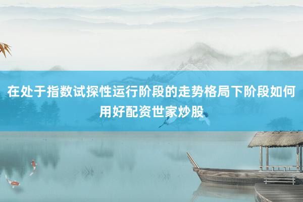在处于指数试探性运行阶段的走势格局下阶段如何用好配资世家炒股