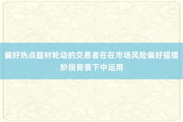 偏好热点题材轮动的交易者在在市场风险偏好摇摆阶段背景下中运用