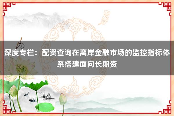 深度专栏：配资查询在离岸金融市场的监控指标体系搭建面向长期资