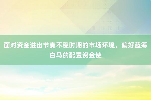 面对资金进出节奏不稳时期的市场环境，偏好蓝筹白马的配置资金使