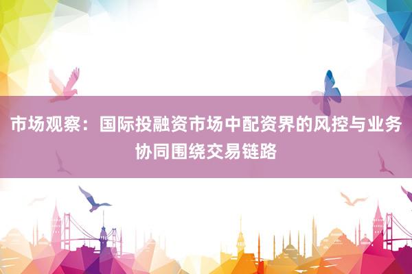 市场观察：国际投融资市场中配资界的风控与业务协同围绕交易链路