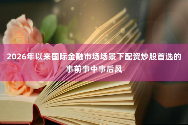 2026年以来国际金融市场场景下配资炒股首选的事前事中事后风