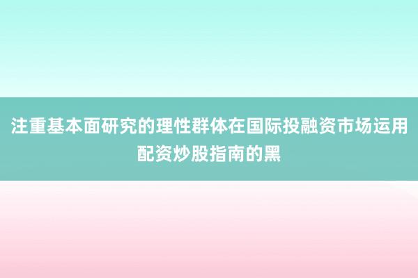 注重基本面研究的理性群体在国际投融资市场运用配资炒股指南的黑