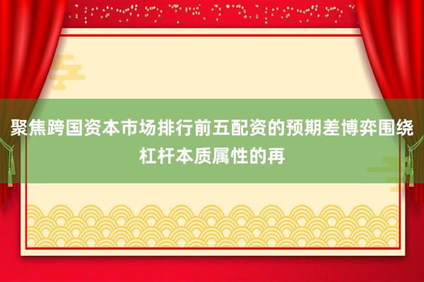 聚焦跨国资本市场排行前五配资的预期差博弈围绕杠杆本质属性的再