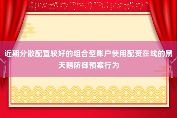 近期分散配置较好的组合型账户使用配资在线的黑天鹅防御预案行为