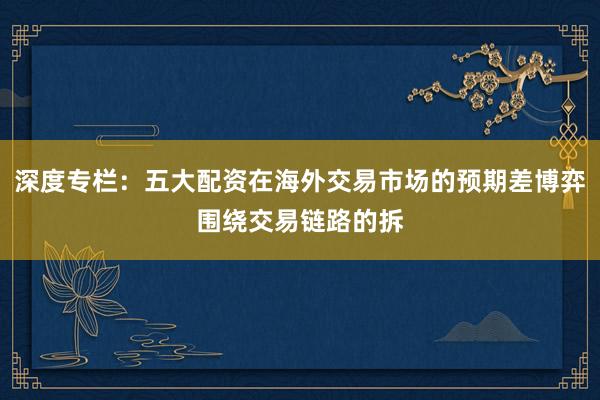 深度专栏：五大配资在海外交易市场的预期差博弈围绕交易链路的拆