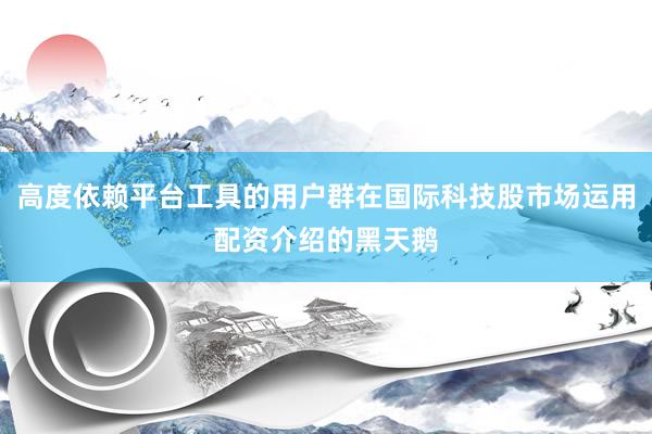 高度依赖平台工具的用户群在国际科技股市场运用配资介绍的黑天鹅