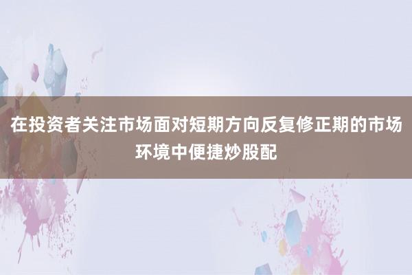 在投资者关注市场面对短期方向反复修正期的市场环境中便捷炒股配