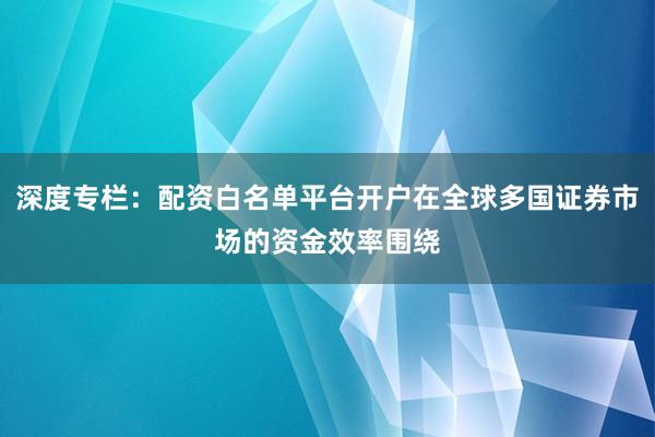 深度专栏：配资白名单平台开户在全球多国证券市场的资金效率围绕