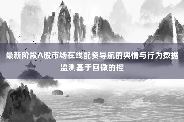 最新阶段A股市场在线配资导航的舆情与行为数据监测基于回撤的控