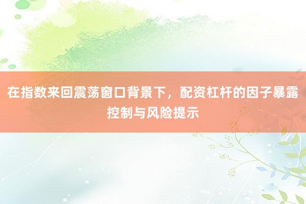 在指数来回震荡窗口背景下，配资杠杆的因子暴露控制与风险提示