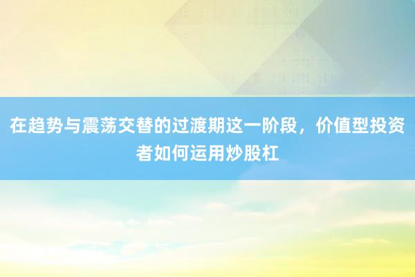 在趋势与震荡交替的过渡期这一阶段，价值型投资者如何运用炒股杠