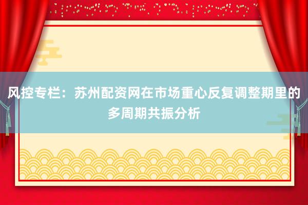 风控专栏：苏州配资网在市场重心反复调整期里的多周期共振分析