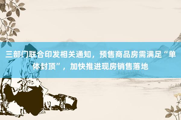 三部门联合印发相关通知，预售商品房需满足“单体封顶”，加快推进现房销售落地