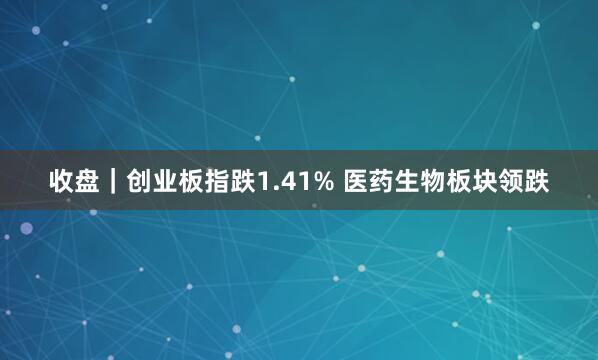 收盘｜创业板指跌1.41% 医药生物板块领跌