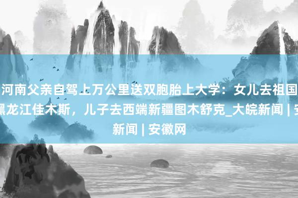 河南父亲自驾上万公里送双胞胎上大学：女儿去祖国东端黑龙江佳木斯，儿子去西端新疆图木舒克_大皖新闻 | 安徽网