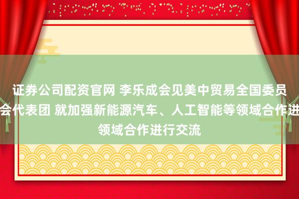 证券公司配资官网 李乐成会见美中贸易全国委员会董事会代表团 就加强新能源汽车、人工智能等领域合作进行交流