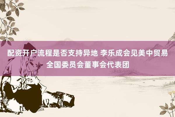 配资开户流程是否支持异地 李乐成会见美中贸易全国委员会董事会代表团