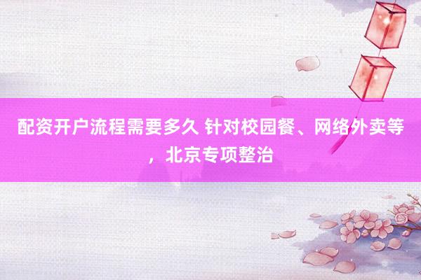 配资开户流程需要多久 针对校园餐、网络外卖等，北京专项整治