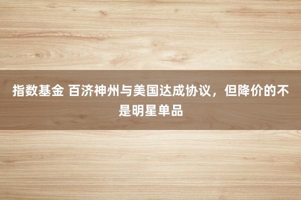 指数基金 百济神州与美国达成协议，但降价的不是明星单品